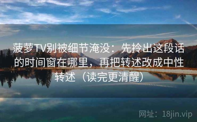菠萝TV别被细节淹没：先拎出这段话的时间窗在哪里，再把转述改成中性转述（读完更清醒）
