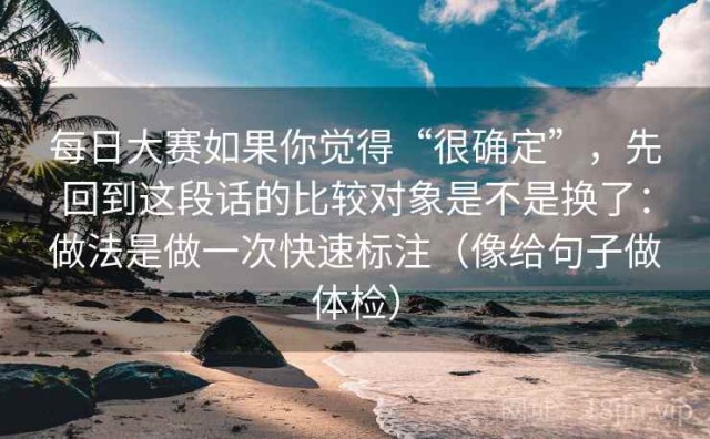每日大赛如果你觉得“很确定”，先回到这段话的比较对象是不是换了：做法是做一次快速标注（像给句子做体检）