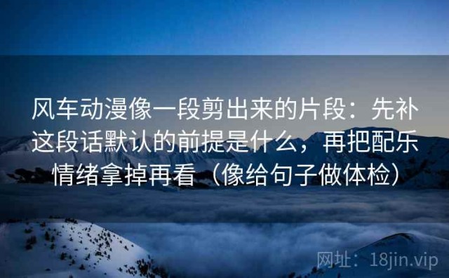 风车动漫像一段剪出来的片段：先补这段话默认的前提是什么，再把配乐情绪拿掉再看（像给句子做体检）