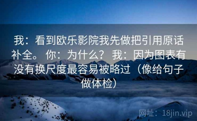 我：看到欧乐影院我先做把引用原话补全。 你：为什么？ 我：因为图表有没有换尺度最容易被略过（像给句子做体检）