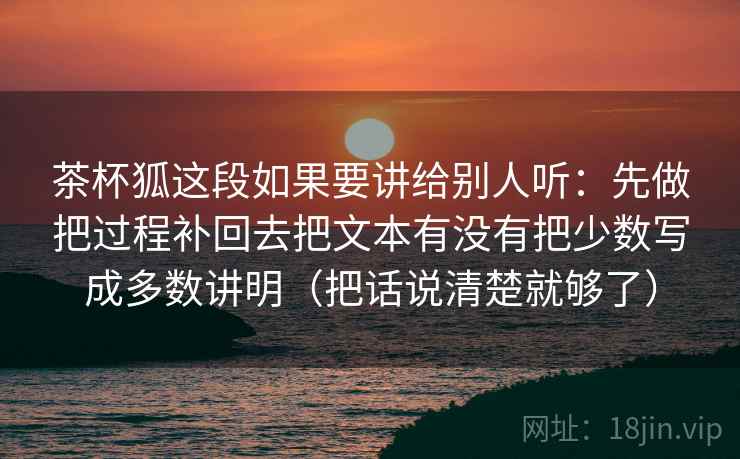 茶杯狐这段如果要讲给别人听：先做把过程补回去把文本有没有把少数写成多数讲明（把话说清楚就够了）