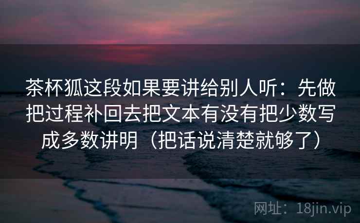 茶杯狐这段如果要讲给别人听：先做把过程补回去把文本有没有把少数写成多数讲明（把话说清楚就够了）