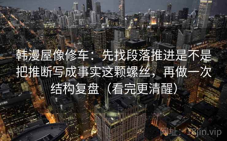 韩漫屋像修车：先找段落推进是不是把推断写成事实这颗螺丝，再做一次结构复盘（看完更清醒）