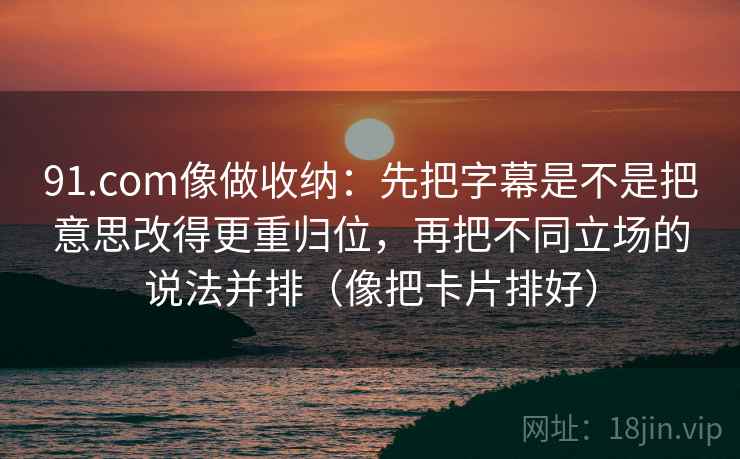 91.com像做收纳：先把字幕是不是把意思改得更重归位，再把不同立场的说法并排（像把卡片排好）