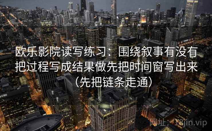 欧乐影院读写练习：围绕叙事有没有把过程写成结果做先把时间窗写出来（先把链条走通）