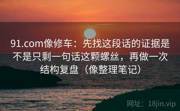 91.com像修车：先找这段话的证据是不是只剩一句话这颗螺丝，再做一次结构复盘（像整理笔记）