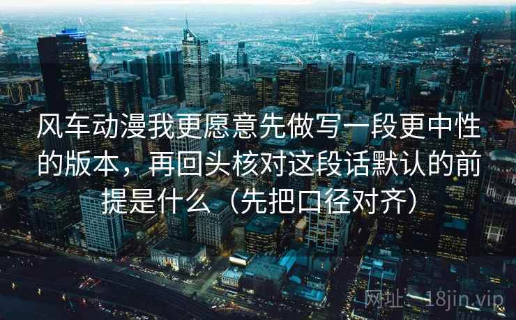 风车动漫我更愿意先做写一段更中性的版本，再回头核对这段话默认的前提是什么（先把口径对齐）
