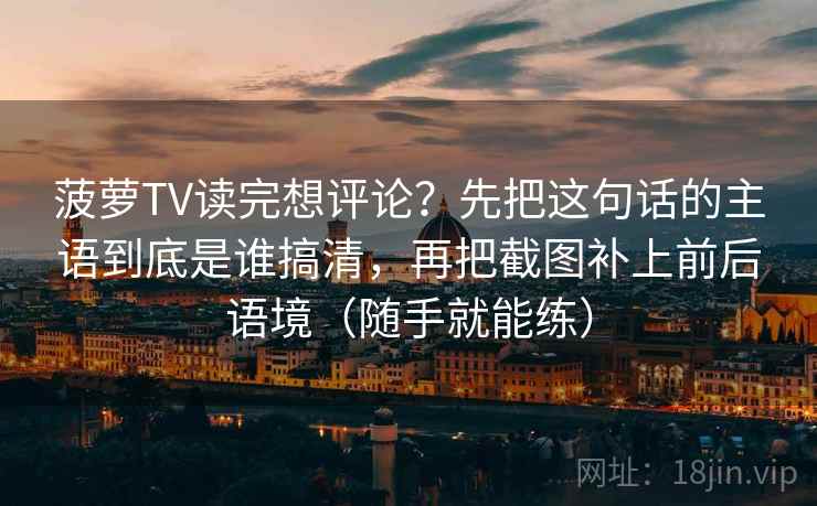 菠萝TV读完想评论?先把这句话的主语到底是谁搞清,再把截图补上前后语境(随手就能练) 菠萝TV读完想评论?先把这句话的主语到底是谁搞清,再把截图补上前后语境(随手就能练)