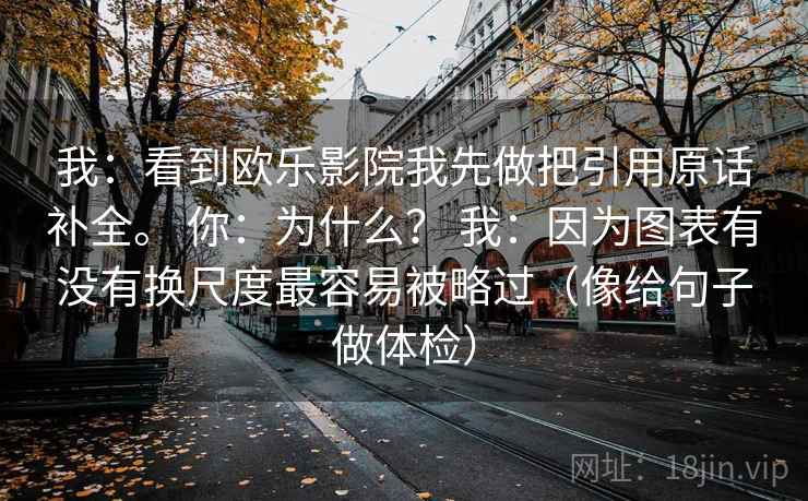 我：看到欧乐影院我先做把引用原话补全。 你：为什么？ 我：因为图表有没有换尺度最容易被略过（像给句子做体检）