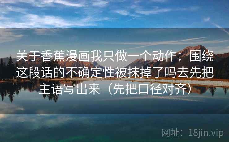 关于香蕉漫画我只做一个动作：围绕这段话的不确定性被抹掉了吗去先把主语写出来（先把口径对齐）