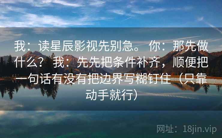 我：读星辰影视先别急。 你：那先做什么？ 我：先先把条件补齐，顺便把一句话有没有把边界写糊钉住（只靠动手就行）
