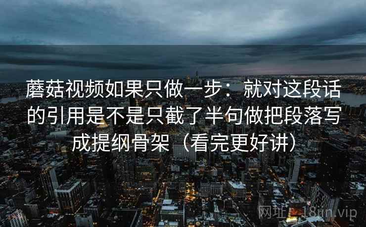 蘑菇视频如果只做一步：就对这段话的引用是不是只截了半句做把段落写成提纲骨架（看完更好讲）