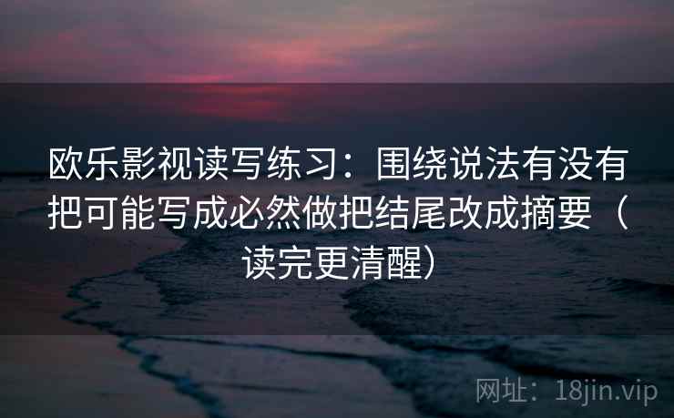 欧乐影视读写练习:围绕说法有没有把可能写成必然做把结尾改成摘要(读完更清醒) 欧乐影视读写练习:围绕说法有没有把可能写成必然做把结尾改成摘要(读完更清醒)