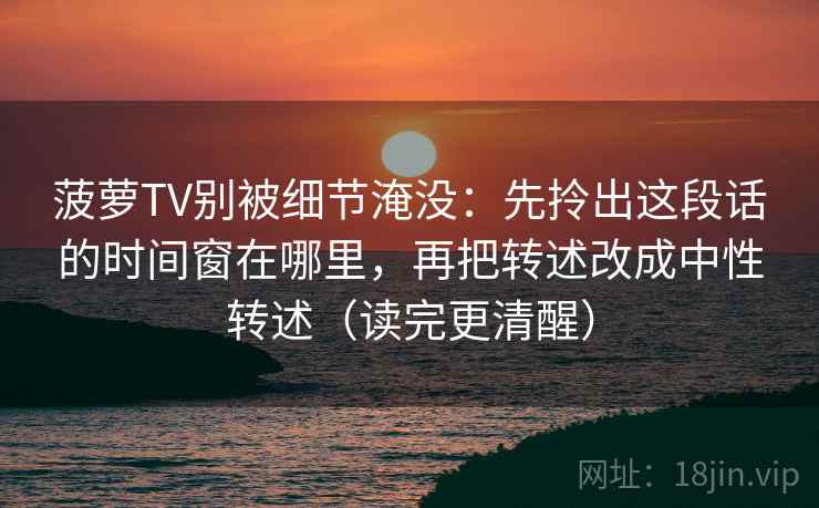 菠萝TV别被细节淹没：先拎出这段话的时间窗在哪里，再把转述改成中性转述（读完更清醒）
