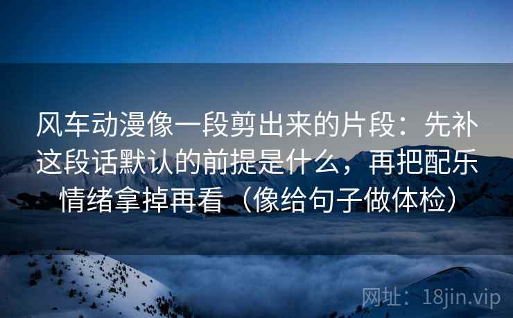 风车动漫像一段剪出来的片段：先补这段话默认的前提是什么，再把配乐情绪拿掉再看（像给句子做体检）